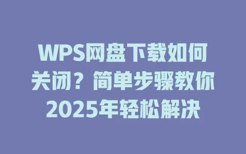 WPS网盘下载如何关闭？简单步骤教你2025年轻松解决 一